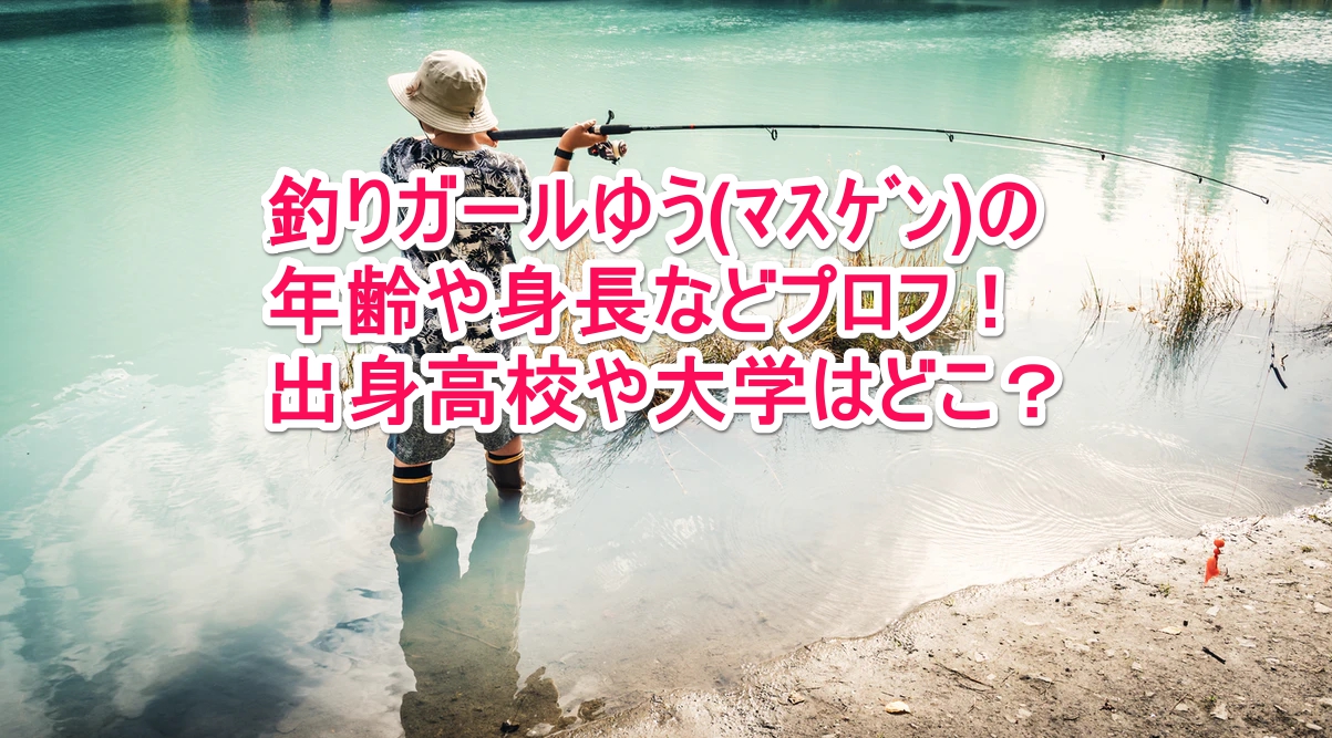 釣りガールゆう ﾏｽｹﾞﾝ の年齢や身長などプロフ 出身高校や大学はどこ なんでもミュージアム